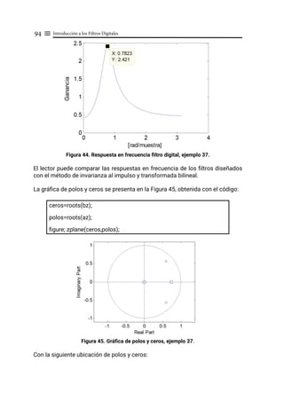 Introducción a los Filtros Digitales
94 ≡
Figura 44. Respuesta en frecuencia filtro digital, ejemplo 37.
El lector puede comparar las respuestas en frecuencia de los filtros diseñados
con el método de invarianza al impulso y transformada bilineal.
La gráfica de polos y ceros se presenta en la Figura 45, obtenida con el código:
ceros=roots(bz);
polos=roots(az);
figure; zplane(ceros,polos);
Figura 45. Gráfica de polos y ceros, ejemplo 37.
Con la siguiente ubicación de polos y ceros:
 