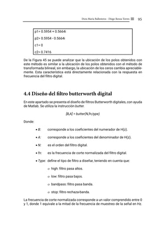 95
Dora María Ballesteros - Diego Renza Torres ≡
p1= 0.5954 + 0.5664i
p2= 0.5954 - 0.5664i
c1= 0
c2= 0.7416
De la Figura 45 se puede analizar que la ubicación de los polos obtenidos con
este método es similar a la ubicación de los polos obtenidos con el método de
transformada bilineal, sin embargo, la ubicación de los ceros cambia apreciable-
mente. Esta característica está directamente relacionada con la respuesta en
frecuencia del filtro digital.
4.4 Diseño del filtro butterworth digital
En este apartado se presenta el diseño de filtros Butterworth digitales, con ayuda
de Matlab. Se utiliza la instrucción butter.
[B,A] = butter(N,fn,type)
Donde:
• B: corresponde a los coeficientes del numerador de H(z).
• A: corresponde a los coeficientes del denominador de H(z).
• N: es el orden del filtro digital.
• fn: es la frecuencia de corte normalizada del filtro digital.
• Type: define el tipo de filtro a diseñar, teniendo en cuenta que:
ο high: filtro pasa altos.
ο low: filtro pasa bajos.
ο bandpass: filtro pasa banda.
ο stop: filtro rechaza-banda.
La frecuencia de corte normalizada corresponde a un valor comprendido entre 0
y 1, donde 1 equivale a la mitad de la frecuencia de muestreo de la señal en Hz.
 