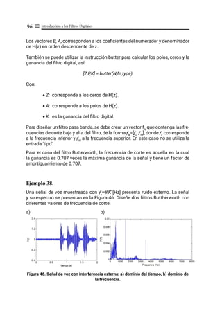 Introducción a los Filtros Digitales
96 ≡
Los vectores B, A, corresponden a los coeficientes del numerador y denominador
de H(z) en orden descendente de z.
También se puede utilizar la instrucción butter para calcular los polos, ceros y la
ganancia del filtro digital, así:
[Z,P,K] = butter(N,fn,type)
Con:
• Z: corresponde a los ceros de H(z).
• A: corresponde a los polos de H(z).
• K: es la ganancia del filtro digital.
Para diseñar un filtro pasa banda, se debe crear un vector fN
que contenga las fre-
cuencias de corte baja y alta del filtro, de la forma fN
=[fL
fH
], donde fL
corresponde
a la frecuencia inferior y fH
a la frecuencia superior. En este caso no se utiliza la
entrada ‘tipo’.
Para el caso del filtro Butterworth, la frecuencia de corte es aquella en la cual
la ganancia es 0.707 veces la máxima ganancia de la señal y tiene un factor de
amortiguamiento de 0.707.
Ejemplo 38.
Una señal de voz muestreada con fs
=8K [Hz] presenta ruido externo. La señal
y su espectro se presentan en la Figura 46. Diseñe dos filtros Buttherworth con
diferentes valores de frecuencia de corte.
a)		 b)
Figura 46. Señal de voz con interferencia externa: a) dominio del tiempo, b) dominio de
la frecuencia.
 