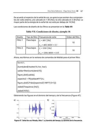 97
Dora María Ballesteros - Diego Renza Torres ≡
De acuerdo al espectro de la señal de voz, se aprecia que existen dos componen-
tes de ruido externo, uno ubicado en 1.5K [Hz] y la otra ubicada en 3.5K [Hz]. La
mayor parte de la energía de la señal de voz está por debajo de 1K [Hz].
Las condiciones de diseño de los filtros se presentan en la Tabla VII:
Tabla VII. Condiciones de diseño, ejemplo 38.
Diseño Tipo de filtro Frecuencia de corte Orden del filtro
Filtro 1 Pasa bajos fc
= 800 [Hz]
fcN
= 800/8000 = 0.1
10
Filtro 2 Pasa bajos fc
= 1200 [Hz]
fcN
= 1200/8000 = 0.15
10
Ahora, escribimos en la ventana de comandos de Matlab para el primer filtro:
fcn=0.1;
[numd,dend]=butter(10, fcn, 'low');
salida=filter(numd,dend,Y2);
figure; plot(t,salida);
espectro2 = fft(salida,NFFT)/L;
figure; plot(f,2*abs(espectro2(1:NFFT/2+1)))
xlabel('Frequencia (Hz)');
ylabel('|Y(f)|') ;
Obteniendo las figuras en el dominio del tiempo y de la frecuencia (Figura 47):
a)			 b)
Figura 47. Señal de voz filtrada, filtro 1: a) dominio del tiempo, b) dominio de la frecuencia.
 