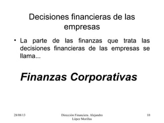 28/08/13 Dirección Financiera. Alejandro
López Morillas
10
Decisiones financieras de las
empresas
• La parte de las finanzas que trata las
decisiones financieras de las empresas se
llama...
Finanzas Corporativas
 