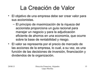 28/08/13 Dirección Financiera. Alejandro
López Morillas
15
La Creación de Valor
• El objetivo de una empresa debe ser crear valor para
sus accionistas.
– El principio de maximización de la riqueza del
accionista proporciona un guía racional para
manejar un negocio y para la adjudicación
eficiente de ahorros en una economía, que ocurre
sobre la base de rentabilidad y riesgo.
• El valor se representa por el precio de mercado de
las acciones de la empresa, lo cual, a su vez, es una
función de las decisiones de inversión, financiación y
dividendos de la organización.
 
