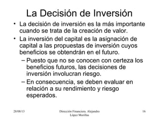 28/08/13 Dirección Financiera. Alejandro
López Morillas
16
La Decisión de Inversión
• La decisión de inversión es la más importante
cuando se trata de la creación de valor.
• La inversión del capital es la asignación de
capital a las propuestas de inversión cuyos
beneficios se obtendrán en el futuro.
– Puesto que no se conocen con certeza los
beneficios futuros, las decisiones de
inversión involucran riesgo.
– En consecuencia, se deben evaluar en
relación a su rendimiento y riesgo
esperados.
 