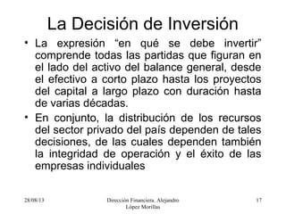 28/08/13 Dirección Financiera. Alejandro
López Morillas
17
La Decisión de Inversión
• La expresión “en qué se debe invertir”
comprende todas las partidas que figuran en
el lado del activo del balance general, desde
el efectivo a corto plazo hasta los proyectos
del capital a largo plazo con duración hasta
de varias décadas.
• En conjunto, la distribución de los recursos
del sector privado del país dependen de tales
decisiones, de las cuales dependen también
la integridad de operación y el éxito de las
empresas individuales
 