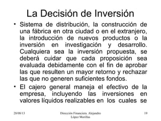 28/08/13 Dirección Financiera. Alejandro
López Morillas
19
La Decisión de Inversión
• Sistema de distribución, la construcción de
una fábrica en otra ciudad o en el extranjero,
la introducción de nuevos productos o la
inversión en investigación y desarrollo.
Cualquiera sea la inversión propuesta, se
deberá cuidar que cada proposición sea
evaluada debidamente con el fin de aprobar
las que resulten un mayor retorno y rechazar
las que no generen suficientes fondos.
• El cajero general maneja el efectivo de la
empresa, incluyendo las inversiones en
valores líquidos realizables en los cuales se
 
