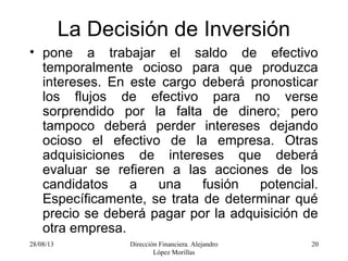 28/08/13 Dirección Financiera. Alejandro
López Morillas
20
La Decisión de Inversión
• pone a trabajar el saldo de efectivo
temporalmente ocioso para que produzca
intereses. En este cargo deberá pronosticar
los flujos de efectivo para no verse
sorprendido por la falta de dinero; pero
tampoco deberá perder intereses dejando
ocioso el efectivo de la empresa. Otras
adquisiciones de intereses que deberá
evaluar se refieren a las acciones de los
candidatos a una fusión potencial.
Específicamente, se trata de determinar qué
precio se deberá pagar por la adquisición de
otra empresa.
 