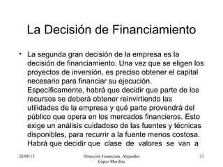 28/08/13 Dirección Financiera. Alejandro
López Morillas
21
La Decisión de Financiamiento
• La segunda gran decisión de la empresa es la
decisión de financiamiento. Una vez que se eligen los
proyectos de inversión, es preciso obtener el capital
necesario para financiar su ejecución.
Específicamente, habrá que decidir que parte de los
recursos se deberá obtener reinvirtiendo las
utilidades de la empresa y qué parte provendrá del
público que opera en los mercados financieros. Esto
exige un análisis cuidadoso de las fuentes y técnicas
disponibles, para recurrir a la fuente menos costosa.
Habrá que decidir que clase de valores se van a
 