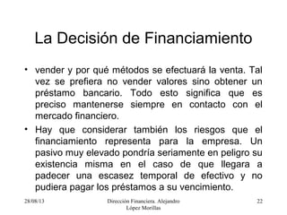 28/08/13 Dirección Financiera. Alejandro
López Morillas
22
La Decisión de Financiamiento
• vender y por qué métodos se efectuará la venta. Tal
vez se prefiera no vender valores sino obtener un
préstamo bancario. Todo esto significa que es
preciso mantenerse siempre en contacto con el
mercado financiero.
• Hay que considerar también los riesgos que el
financiamiento representa para la empresa. Un
pasivo muy elevado pondría seriamente en peligro su
existencia misma en el caso de que llegara a
padecer una escasez temporal de efectivo y no
pudiera pagar los préstamos a su vencimiento.
 