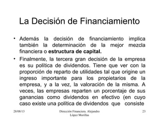 28/08/13 Dirección Financiera. Alejandro
López Morillas
23
La Decisión de Financiamiento
• Además la decisión de financiamiento implica
también la determinación de la mejor mezcla
financiera o estructura de capital.
• Finalmente, la tercera gran decisión de la empresa
es su política de dividendos. Tiene que ver con la
proporción de reparto de utilidades tal que origine un
ingreso importante para los propietarios de la
empresa, y a la vez, la valoración de la misma. A
veces, las empresas reparten un porcentaje de sus
ganancias como dividendos en efectivo (en cuyo
caso existe una política de dividendos que consiste
 