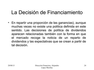 28/08/13 Dirección Financiera. Alejandro
López Morillas
24
La Decisión de Financiamiento
• En repartir una proporción de las ganancias), aunque
muchas veces no existe una política definida en este
sentido. Las decisiones de política de dividendos
aparecen relacionadas también con la forma en que
el mercado recoge la noticia de un reparto de
dividendos y las expectativas que se crean a partir de
tal decisión.
 
