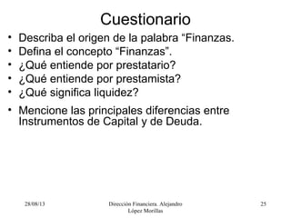 28/08/13 Dirección Financiera. Alejandro
López Morillas
25
Cuestionario
• Describa el origen de la palabra “Finanzas.
• Defina el concepto “Finanzas”.
• ¿Qué entiende por prestatario?
• ¿Qué entiende por prestamista?
• ¿Qué significa liquidez?
• Mencione las principales diferencias entre
Instrumentos de Capital y de Deuda.
 