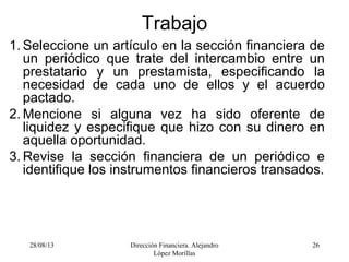 28/08/13 Dirección Financiera. Alejandro
López Morillas
26
Trabajo
1. Seleccione un artículo en la sección financiera de
un periódico que trate del intercambio entre un
prestatario y un prestamista, especificando la
necesidad de cada uno de ellos y el acuerdo
pactado.
2. Mencione si alguna vez ha sido oferente de
liquidez y especifique que hizo con su dinero en
aquella oportunidad.
3. Revise la sección financiera de un periódico e
identifique los instrumentos financieros transados.
 