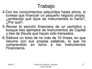 28/08/13 Dirección Financiera. Alejandro
López Morillas
27
Trabajo
4.Con los conocimientos adquiridos hasta ahora, si
tuviese que financiar un pequeño negocio propio,
¿emitiendo qué tipos de instrumentos lo haría?,
¿Por qué?.
5. Revise la sección financiera de un periódico y
busque tres ejemplos de Instrumentos de Capital
y tres de Deuda que hayan sido transados.
6. Elabore un texto de no más de 10 líneas, en que
resuma con sus propias palabras, lo que ha
comprendido en torno a los Instrumentos
Financieros.
 