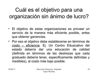 28/08/13 Dirección Financiera. Alejandro
López Morillas
29
Cuál es el objetivo para una
organización sin ánimo de lucro?
• El objetivo de estas organizaciones es proveer un
servicio de la manera más eficiente posible, antes
que obtener ganancias.
• Por eso el objetivo debe establecerse en términos de
costo – eficiencia. Ej. Un Centro Eduacativo del
estado debería dar una educación de calidad
(definida en términos de las destrezas que cada
graduado debería tener, específicamente definidas y
medibles), al costo más bajo posible.
 