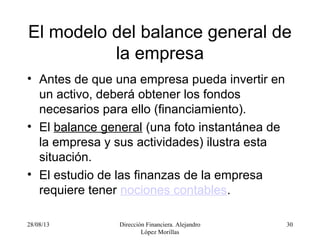 28/08/13 Dirección Financiera. Alejandro
López Morillas
30
El modelo del balance general de
la empresa
• Antes de que una empresa pueda invertir en
un activo, deberá obtener los fondos
necesarios para ello (financiamiento).
• El balance general (una foto instantánea de
la empresa y sus actividades) ilustra esta
situación.
• El estudio de las finanzas de la empresa
requiere tener nociones contables.
 