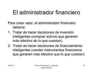 28/08/13 Dirección Financiera. Alejandro
López Morillas
34
El administrador financiero
Para crear valor, el administrador financiero
debería:
1. Tratar de hacer decisiones de inversión
inteligentes (comprar activos que generen
más efectivo de lo que cuestan).
2. Tratar de hacer decisiones de financiamiento
inteligentes (vender instrumentos financieros
que generen más efectivo que lo que cuestan)
 