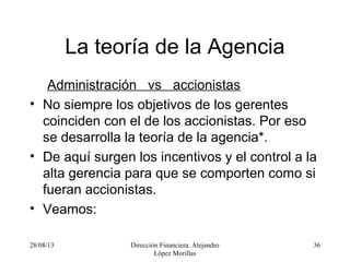 28/08/13 Dirección Financiera. Alejandro
López Morillas
36
La teoría de la Agencia
Administración vs accionistas
• No siempre los objetivos de los gerentes
coinciden con el de los accionistas. Por eso
se desarrolla la teoría de la agencia*.
• De aquí surgen los incentivos y el control a la
alta gerencia para que se comporten como si
fueran accionistas.
• Veamos:
 