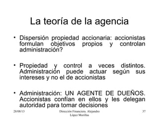 28/08/13 Dirección Financiera. Alejandro
López Morillas
37
La teoría de la agencia
• Dispersión propiedad accionaria: accionistas
formulan objetivos propios y controlan
administración?
• Propiedad y control a veces distintos.
Administración puede actuar según sus
intereses y no el de accionistas
• Administración: UN AGENTE DE DUEÑOS.
Accionistas confían en ellos y les delegan
autoridad para tomar decisiones
 