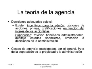 28/08/13 Dirección Financiera. Alejandro
López Morillas
38
La teoría de la agencia
• Decisiones adecuadas solo si:
– Existen incentivos para la admón: opciones de
acciones, primas, gratificaciones en función del
interés de los accionistas.
– Supervisión: revisión beneficios administradores,
auditaje estados financieros, limitación a
decisiones de la administración
• Costos de agencia: ocasionados por el control, fruto
de la separación de la propiedad y la administración
 