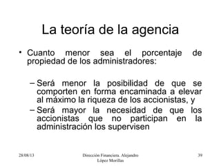28/08/13 Dirección Financiera. Alejandro
López Morillas
39
La teoría de la agencia
• Cuanto menor sea el porcentaje de
propiedad de los administradores:
– Será menor la posibilidad de que se
comporten en forma encaminada a elevar
al máximo la riqueza de los accionistas, y
– Será mayor la necesidad de que los
accionistas que no participan en la
administración los supervisen
 