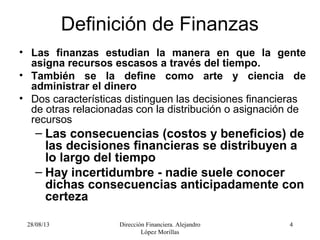 28/08/13 Dirección Financiera. Alejandro
López Morillas
4
Definición de Finanzas
• Las finanzas estudian la manera en que la gente
asigna recursos escasos a través del tiempo.
• También se la define como arte y ciencia de
administrar el dinero
• Dos características distinguen las decisiones financieras
de otras relacionadas con la distribución o asignación de
recursos
– Las consecuencias (costos y beneficios) de
las decisiones financieras se distribuyen a
lo largo del tiempo
– Hay incertidumbre - nadie suele conocer
dichas consecuencias anticipadamente con
certeza
 