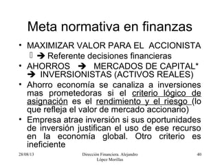 28/08/13 Dirección Financiera. Alejandro
López Morillas
40
Meta normativa en finanzas
• MAXIMIZAR VALOR PARA EL ACCIONISTA
  Referente decisiones financieras
• AHORROS  MERCADOS DE CAPITAL*
 INVERSIONISTAS (ACTIVOS REALES)
• Ahorro economía se canaliza a inversiones
mas prometedoras si el criterio lógico de
asignación es el rendimiento y el riesgo (lo
que refleja el valor de mercado accionario)
• Empresa atrae inversión si sus oportunidades
de inversión justifican el uso de ese recurso
en la economía global. Otro criterio es
ineficiente
 