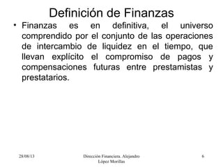 28/08/13 Dirección Financiera. Alejandro
López Morillas
6
Definición de Finanzas
• Finanzas es en definitiva, el universo
comprendido por el conjunto de las operaciones
de intercambio de liquidez en el tiempo, que
llevan explícito el compromiso de pagos y
compensaciones futuras entre prestamistas y
prestatarios.
 