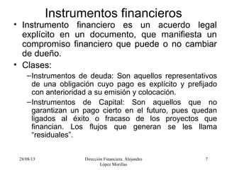 28/08/13 Dirección Financiera. Alejandro
López Morillas
7
Instrumentos financieros
• Instrumento financiero es un acuerdo legal
explícito en un documento, que manifiesta un
compromiso financiero que puede o no cambiar
de dueño.
• Clases:
–Instrumentos de deuda: Son aquellos representativos
de una obligación cuyo pago es explícito y prefijado
con anterioridad a su emisión y colocación.
–Instrumentos de Capital: Son aquellos que no
garantizan un pago cierto en el futuro, pues quedan
ligados al éxito o fracaso de los proyectos que
financian. Los flujos que generan se les llama
“residuales”.
 