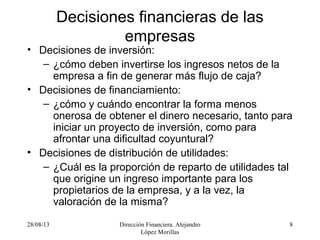 28/08/13 Dirección Financiera. Alejandro
López Morillas
8
Decisiones financieras de las
empresas
• Decisiones de inversión:
– ¿cómo deben invertirse los ingresos netos de la
empresa a fin de generar más flujo de caja?
• Decisiones de financiamiento:
– ¿cómo y cuándo encontrar la forma menos
onerosa de obtener el dinero necesario, tanto para
iniciar un proyecto de inversión, como para
afrontar una dificultad coyuntural?
• Decisiones de distribución de utilidades:
– ¿Cuál es la proporción de reparto de utilidades tal
que origine un ingreso importante para los
propietarios de la empresa, y a la vez, la
valoración de la misma?
 