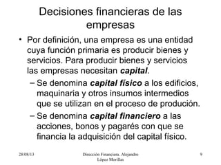 28/08/13 Dirección Financiera. Alejandro
López Morillas
9
Decisiones financieras de las
empresas
• Por definición, una empresa es una entidad
cuya función primaria es producir bienes y
servicios. Para producir bienes y servicios
las empresas necesitan capital.
– Se denomina capital físico a los edificios,
maquinaria y otros insumos intermedios
que se utilizan en el proceso de produción.
– Se denomina capital financiero a las
acciones, bonos y pagarés con que se
financia la adquisición del capital físico.
 