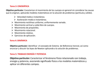 Tema 3: CINEMÁTICA
Objetivo particular: Caracterizar el movimiento de los cuerpos en general sin considerar las causas
que lo originan, aplicando modelos matemáticos en la solución de problemas (partícula y sólido).
 Velocidad media e instantánea.
 Aceleración media e instantánea.
 Movimiento rectilíneo uniforme; uniformemente variado.
 Movimiento vertical y caída libre de cuerpos.
 Movimiento de proyectiles.
 Movimiento rotacional.
 Movimiento relativo.
 Ejercicios de aplicación.
Tema 4: DINÁMICA
Objetivo particular: Identificar el concepto de Sistema de Referencia Inercial, así como
enunciar y discutir las leyes de Newton aplicando a la solución de problemas.
Tema 5: TRABAJO ENERGÍA Y POTENCIA
Objetivo particular: Caracterizar el fenómeno físico relacionado con trabajo,
energía y potencia, asociando significado físico a los modelos matemáticos y
aplicar en diferentes campos.
 