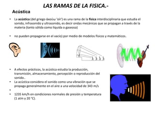 Acústica
• La acústica (del griego ἀκούω 'oír') es una rama de la física interdisciplinaria que estudia el
sonido, infrasonido y ultrasonido, es decir ondas mecánicas que se propagan a través de la
materia (tanto sólida como líquida o gaseosa)
• no pueden propagarse en el vacío) por medio de modelos físicos y matemáticos.
• A efectos prácticos, la acústica estudia la producción,
transmisión, almacenamiento, percepción o reproducción del
sonido..
• La acústica considera el sonido como una vibración que se
propaga generalmente en el aire a una velocidad de 343 m/s
•
• 1235 km/h en condiciones normales de presión y temperatura
(1 atm y 20 °C).
LAS RAMAS DE LA FISICA.-
 