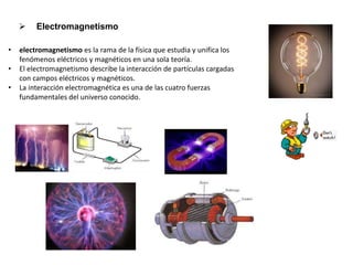  Electromagnetismo
• electromagnetismo es la rama de la física que estudia y unifica los
fenómenos eléctricos y magnéticos en una sola teoría.
• El electromagnetismo describe la interacción de partículas cargadas
con campos eléctricos y magnéticos.
• La interacción electromagnética es una de las cuatro fuerzas
fundamentales del universo conocido.
 