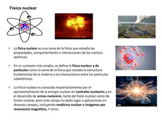 Física nuclear
• La física nuclear es una rama de la física que estudia las
propiedades, comportamiento e interacciones de los núcleos
atómicos.
• En un contexto más amplio, se define la física nuclear y de
partículas como la rama de la física que estudia la estructura
fundamental de la materia y las interacciones entre las partículas
subatómicas.
• La física nuclear es conocida mayoritariamente por el
aprovechamiento de la energía nuclear en centrales nucleares y en
el desarrollo de armas nucleares, tanto de fisión nuclear como de
fusión nuclear, pero este campo ha dado lugar a aplicaciones en
diversos campos, incluyendo medicina nuclear e imágenes por
resonancia magnética, Y otros.
 