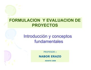 FORMULACION Y EVALUACION DE
        PROYECTOS

     Introducción y conceptos
           fundamentales

              PROFESOR :

            NABOR ERAZO
               AGOSTO 2008
 