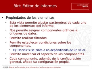 © 2012. Área de las Tecnologías de la Información y las Comunicaciones Aplicadas.
Birt: Editor de informes
• Propiedades de los elementos
• Esta vista permite ajustar parámetros de cada uno
de los elementos del informe.
• Nos permite asignar componentes gráficos a
orígenes de datos.
• Permite realizar filtrados
• Permite establecer condiciones sobre los
componentes.
• Ej: Decidir si se pinta o no dependiendo de un valor.
• Permite modificar el aspecto de los componentes.
• Cada componente, además de la configuración
general, añade su configuración propia.
 