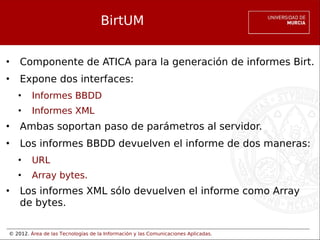 © 2012. Área de las Tecnologías de la Información y las Comunicaciones Aplicadas.
BirtUM
• Componente de ATICA para la generación de informes Birt.
• Expone dos interfaces:
• Informes BBDD
• Informes XML
• Ambas soportan paso de parámetros al servidor.
• Los informes BBDD devuelven el informe de dos maneras:
• URL
• Array bytes.
• Los informes XML sólo devuelven el informe como Array
de bytes.
 