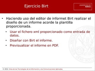 © 2012. Área de las Tecnologías de la Información y las Comunicaciones Aplicadas.
Ejercicio Birt
• Haciendo uso del editor de informet Birt realizar el
diseño de un informe acorde la plantilla
proporcionada.
• Usar el fichero xml proporcionado como entrada de
datos.
• Diseñar con Birt el informe.
• Previsualizar el informe en PDF.
 