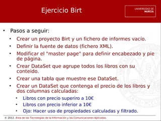 © 2012. Área de las Tecnologías de la Información y las Comunicaciones Aplicadas.
Ejercicio Birt
• Pasos a seguir:
• Crear un proyecto Birt y un fichero de informes vacío.
• Definir la fuente de datos (fichero XML).
• Modificar el "master page" para definir encabezado y pie
de página.
• Crear DataSet que agrupe todos los libros con su
conteido.
• Crear una tabla que muestre ese DataSet.
• Crear un DataSet que contenga el precio de los libros y
dos columnas calculadas:
• Libros con precio superiro a 10€
• Libros con precio inferior a 10€
• Ojo: Hacer uso de propiedades calculadas y filtrado.
 