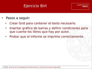 © 2012. Área de las Tecnologías de la Información y las Comunicaciones Aplicadas.
Ejercicio Birt
• Pasos a seguir:
• Crear Grid para contener el texto necesario.
• Insertar gráfico de barras y definir condiciones para
que cuente los libros que hay por autor.
• Probar que el informe se imprime correctamente.
 