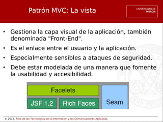 © 2012. Área de las Tecnologías de la Información y las Comunicaciones Aplicadas.
Patrón MVC: La vista
• Gestiona la capa visual de la aplicación, también
denominada "Front-End".
• Es el enlace entre el usuario y la aplicación.
• Especialmente sensibles a ataques de seguridad.
• Debe estar modelada de una manera que fomente
la usabilidad y accesibilidad.
 