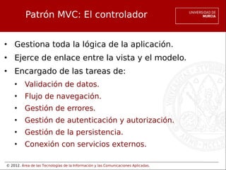 © 2012. Área de las Tecnologías de la Información y las Comunicaciones Aplicadas.
Patrón MVC: El controlador
• Gestiona toda la lógica de la aplicación.
• Ejerce de enlace entre la vista y el modelo.
• Encargado de las tareas de:
• Validación de datos.
• Flujo de navegación.
• Gestión de errores.
• Gestión de autenticación y autorización.
• Gestión de la persistencia.
• Conexión con servicios externos.
 