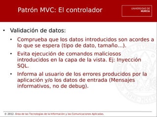 © 2012. Área de las Tecnologías de la Información y las Comunicaciones Aplicadas.
Patrón MVC: El controlador
• Validación de datos:
• Comprueba que los datos introducidos son acordes a
lo que se espera (tipo de dato, tamaño…).
• Evita ejecución de comandos maliciosos
introducidos en la capa de la vista. Ej: Inyección
SQL.
• Informa al usuario de los errores producidos por la
aplicación y/o los datos de entrada (Mensajes
informativos, no de debug).
 