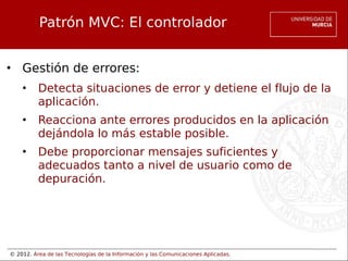 © 2012. Área de las Tecnologías de la Información y las Comunicaciones Aplicadas.
Patrón MVC: El controlador
• Gestión de errores:
• Detecta situaciones de error y detiene el flujo de la
aplicación.
• Reacciona ante errores producidos en la aplicación
dejándola lo más estable posible.
• Debe proporcionar mensajes suficientes y
adecuados tanto a nivel de usuario como de
depuración.
 