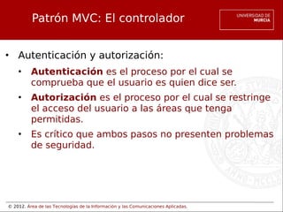 © 2012. Área de las Tecnologías de la Información y las Comunicaciones Aplicadas.
Patrón MVC: El controlador
• Autenticación y autorización:
• Autenticación es el proceso por el cual se
comprueba que el usuario es quien dice ser.
• Autorización es el proceso por el cual se restringe
el acceso del usuario a las áreas que tenga
permitidas.
• Es crítico que ambos pasos no presenten problemas
de seguridad.
 