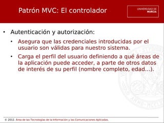 © 2012. Área de las Tecnologías de la Información y las Comunicaciones Aplicadas.
Patrón MVC: El controlador
• Autenticación y autorización:
• Asegura que las credenciales introducidas por el
usuario son válidas para nuestro sistema.
• Carga el perfil del usuario definiendo a qué áreas de
la aplicación puede acceder, a parte de otros datos
de interés de su perfil (nombre completo, edad…).
 