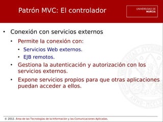 © 2012. Área de las Tecnologías de la Información y las Comunicaciones Aplicadas.
Patrón MVC: El controlador
• Conexión con servicios externos
• Permite la conexión con:
• Servicios Web externos.
• EJB remotos.
• Gestiona la autenticación y autorización con los
servicios externos.
• Expone servicios propios para que otras aplicaciones
puedan acceder a ellos.
 