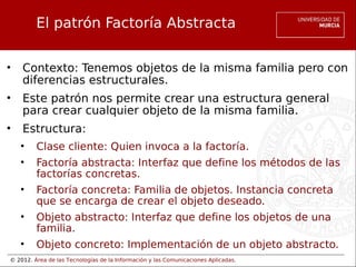 © 2012. Área de las Tecnologías de la Información y las Comunicaciones Aplicadas.
El patrón Factoría Abstracta
• Contexto: Tenemos objetos de la misma familia pero con
diferencias estructurales.
• Este patrón nos permite crear una estructura general
para crear cualquier objeto de la misma familia.
• Estructura:
• Clase cliente: Quien invoca a la factoría.
• Factoría abstracta: Interfaz que define los métodos de las
factorías concretas.
• Factoría concreta: Familia de objetos. Instancia concreta
que se encarga de crear el objeto deseado.
• Objeto abstracto: Interfaz que define los objetos de una
familia.
• Objeto concreto: Implementación de un objeto abstracto.
 