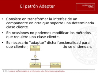 © 2012. Área de las Tecnologías de la Información y las Comunicaciones Aplicadas.
El patrón Adapter
• Consiste en transformar la interfaz de un
componente en otra que soporte una determinada
clase cliente.
• En ocasiones no podemos modificar los métodos
que requiere una clase cliente.
• Es necesario "adaptar" dicha funcionalidad para
que cliente y proveedor de servicio se entiendan.
 