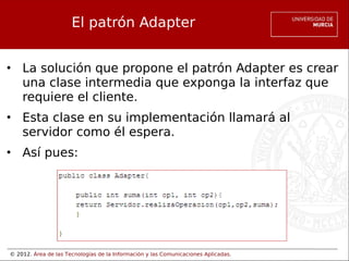 © 2012. Área de las Tecnologías de la Información y las Comunicaciones Aplicadas.
El patrón Adapter
• La solución que propone el patrón Adapter es crear
una clase intermedia que exponga la interfaz que
requiere el cliente.
• Esta clase en su implementación llamará al
servidor como él espera.
• Así pues:
 